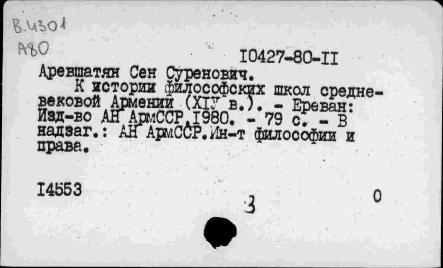 ﻿ЪАЛЪОЛ
'	Ю427-80-Ц
Аревшатян Сен Суренович.
К истории философских школ средневековой Армении (Х1У в.). - Ереван: Изд-во АН АрмССР.1980. - 79 с7 - В надзаг.: АН АрмСсР. Ин-т философии и права.
14553
о
3